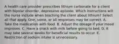 A health care provider prescribes lithium carbonate for a client with bipolar disorder, depressive episode. Which instructions will the nurse include when teaching the client about lithium? Select all that apply. One, some, or all responses may be correct. A. Take the medication with food. B. Adjust the dosage if your mood improves. C. Have a snack with milk before going to bed. D. It may take several weeks for beneficial results to occur. E. Restriction of sodium intake is unnecessary.