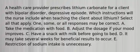 A health care provider prescribes lithium carbonate for a client with bipolar disorder, depressive episode. Which instructions will the nurse include when teaching the client about lithium? Select all that apply. One, some, or all responses may be correct. A. Take the medication with food. B. Adjust the dosage if your mood improves. C. Have a snack with milk before going to bed. D. It may take several weeks for beneficial results to occur. E. Restriction of sodium intake is unnecessary.