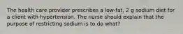 The health care provider prescribes a low-fat, 2 g sodium diet for a client with hypertension. The nurse should explain that the purpose of restricting sodium is to do what?