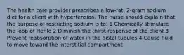 The health care provider prescribes a low-fat, 2-gram sodium diet for a client with hypertension. The nurse should explain that the purpose of restricting sodium is to: 1 Chemically stimulate the loop of Henle 2 Diminish the thirst response of the client 3 Prevent reabsorption of water in the distal tubules 4 Cause fluid to move toward the interstitial compartment