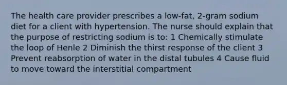 The health care provider prescribes a low-fat, 2-gram sodium diet for a client with hypertension. The nurse should explain that the purpose of restricting sodium is to: 1 Chemically stimulate the loop of Henle 2 Diminish the thirst response of the client 3 Prevent reabsorption of water in the distal tubules 4 Cause fluid to move toward the interstitial compartment