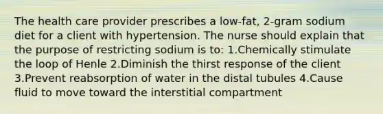 The health care provider prescribes a low-fat, 2-gram sodium diet for a client with hypertension. The nurse should explain that the purpose of restricting sodium is to: 1.Chemically stimulate the loop of Henle 2.Diminish the thirst response of the client 3.Prevent reabsorption of water in the distal tubules 4.Cause fluid to move toward the interstitial compartment