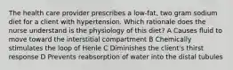 The health care provider prescribes a low-fat, two gram sodium diet for a client with hypertension. Which rationale does the nurse understand is the physiology of this diet? A Causes fluid to move toward the interstitial compartment B Chemically stimulates the loop of Henle C Diminishes the client's thirst response D Prevents reabsorption of water into the distal tubules