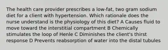 The health care provider prescribes a low-fat, two gram sodium diet for a client with hypertension. Which rationale does the nurse understand is the physiology of this diet? A Causes fluid to move toward the interstitial compartment B Chemically stimulates the loop of Henle C Diminishes the client's thirst response D Prevents reabsorption of water into the distal tubules