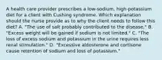 A health care provider prescribes a low-sodium, high-potassium diet for a client with Cushing syndrome. Which explanation should the nurse provide as to why the client needs to follow this diet? A. "The use of salt probably contributed to the disease." B. "Excess weight will be gained if sodium is not limited." C. "The loss of excess sodium and potassium in the urine requires less renal stimulation." D. "Excessive aldosterone and cortisone cause retention of sodium and loss of potassium."