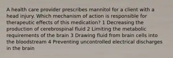 A health care provider prescribes mannitol for a client with a head injury. Which mechanism of action is responsible for therapeutic effects of this medication? 1 Decreasing the production of cerebrospinal fluid 2 Limiting the metabolic requirements of the brain 3 Drawing fluid from brain cells into the bloodstream 4 Preventing uncontrolled electrical discharges in the brain