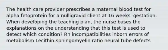 The health care provider prescribes a maternal blood test for alpha fetoprotein for a nulligravid client at 16 weeks' gestation. When developing the teaching plan, the nurse bases the explanations on the understanding that this test is used to detect which condition? Rh incompatibilities inborn errors of metabolism Lecithin-sphingomyelin ratio neural tube defects