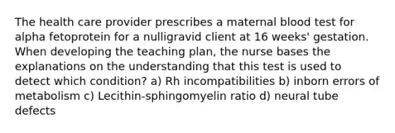 The health care provider prescribes a maternal blood test for alpha fetoprotein for a nulligravid client at 16 weeks' gestation. When developing the teaching plan, the nurse bases the explanations on the understanding that this test is used to detect which condition? a) Rh incompatibilities b) inborn errors of metabolism c) Lecithin-sphingomyelin ratio d) neural tube defects