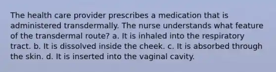 The health care provider prescribes a medication that is administered transdermally. The nurse understands what feature of the transdermal route? a. It is inhaled into the respiratory tract. b. It is dissolved inside the cheek. c. It is absorbed through the skin. d. It is inserted into the vaginal cavity.