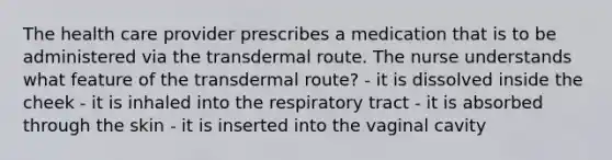 The health care provider prescribes a medication that is to be administered via the transdermal route. The nurse understands what feature of the transdermal route? - it is dissolved inside the cheek - it is inhaled into the respiratory tract - it is absorbed through the skin - it is inserted into the vaginal cavity