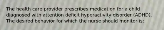 The health care provider prescribes medication for a child diagnosed with attention deficit hyperactivity disorder (ADHD). The desired behavior for which the nurse should monitor is: