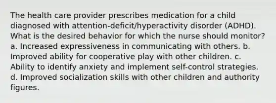 The health care provider prescribes medication for a child diagnosed with attention-deficit/hyperactivity disorder (ADHD). What is the desired behavior for which the nurse should monitor? a. Increased expressiveness in communicating with others. b. Improved ability for cooperative play with other children. c. Ability to identify anxiety and implement self-control strategies. d. Improved socialization skills with other children and authority figures.