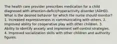 The health care provider prescribes medication for a child diagnosed with attention-deficit/hyperactivity disorder (ADHD). What is the desired behavior for which the nurse should monitor? 1. Increased expressiveness in communicating with others. 2. Improved ability for cooperative play with other children. 3. Ability to identify anxiety and implement self-control strategies. 4. Improved socialization skills with other children and authority figures.