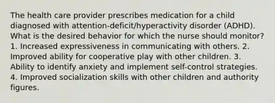 The health care provider prescribes medication for a child diagnosed with attention-deficit/hyperactivity disorder (ADHD). What is the desired behavior for which the nurse should monitor? 1. Increased expressiveness in communicating with others. 2. Improved ability for cooperative play with other children. 3. Ability to identify anxiety and implement self-control strategies. 4. Improved socialization skills with other children and authority figures.