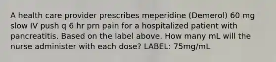 A health care provider prescribes meperidine (Demerol) 60 mg slow IV push q 6 hr prn pain for a hospitalized patient with pancreatitis. Based on the label above. How many mL will the nurse administer with each dose? LABEL: 75mg/mL