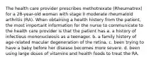 The health care provider prescribes methotrexate (Rheumatrex) for a 28-year-old woman with stage II moderate rheumatoid arthritis (RA). When obtaining a health history from the patient, the most important information for the nurse to communicate to the health care provider is that the patient has a. a history of infectious mononucleosis as a teenager. b. a family history of age-related macular degeneration of the retina. c. been trying to have a baby before her disease becomes more severe. d. been using large doses of vitamins and health foods to treat the RA.