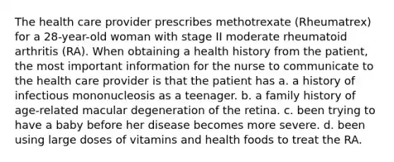 The health care provider prescribes methotrexate (Rheumatrex) for a 28-year-old woman with stage II moderate rheumatoid arthritis (RA). When obtaining a health history from the patient, the most important information for the nurse to communicate to the health care provider is that the patient has a. a history of infectious mononucleosis as a teenager. b. a family history of age-related macular degeneration of the retina. c. been trying to have a baby before her disease becomes more severe. d. been using large doses of vitamins and health foods to treat the RA.