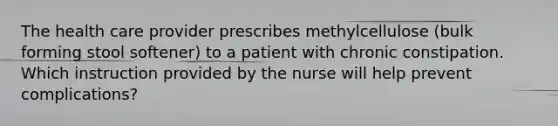 The health care provider prescribes methylcellulose (bulk forming stool softener) to a patient with chronic constipation. Which instruction provided by the nurse will help prevent complications?