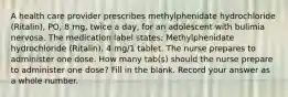 A health care provider prescribes methylphenidate hydrochloride (Ritalin), PO, 8 mg, twice a day, for an adolescent with bulimia nervosa. The medication label states: Methylphenidate hydrochloride (Ritalin), 4 mg/1 tablet. The nurse prepares to administer one dose. How many tab(s) should the nurse prepare to administer one dose? Fill in the blank. Record your answer as a whole number.