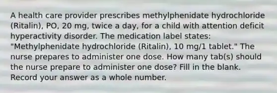 A health care provider prescribes methylphenidate hydrochloride (Ritalin), PO, 20 mg, twice a day, for a child with attention deficit hyperactivity disorder. The medication label states: "Methylphenidate hydrochloride (Ritalin), 10 mg/1 tablet." The nurse prepares to administer one dose. How many tab(s) should the nurse prepare to administer one dose? Fill in the blank. Record your answer as a whole number.