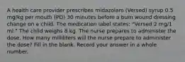 A health care provider prescribes midazolam (Versed) syrup 0.5 mg/kg per mouth (PO) 30 minutes before a burn wound dressing change on a child. The medication label states: "Versed 2 mg/1 ml." The child weighs 8 kg. The nurse prepares to administer the dose. How many milliliters will the nurse prepare to administer the dose? Fill in the blank. Record your answer in a whole number.