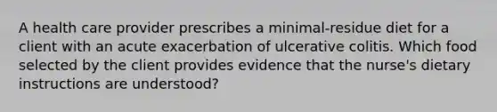 A health care provider prescribes a minimal-residue diet for a client with an acute exacerbation of ulcerative colitis. Which food selected by the client provides evidence that the nurse's dietary instructions are understood?