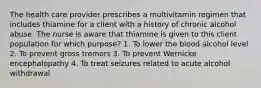 The health care provider prescribes a multivitamin regimen that includes thiamine for a client with a history of chronic alcohol abuse. The nurse is aware that thiamine is given to this client population for which purpose? 1. To lower the blood alcohol level 2. To prevent gross tremors 3. To prevent Wernicke encephalopathy 4. To treat seizures related to acute alcohol withdrawal