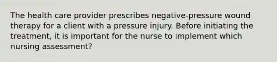 The health care provider prescribes negative-pressure wound therapy for a client with a pressure injury. Before initiating the treatment, it is important for the nurse to implement which nursing assessment?