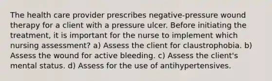 The health care provider prescribes negative-pressure wound therapy for a client with a pressure ulcer. Before initiating the treatment, it is important for the nurse to implement which nursing assessment? a) Assess the client for claustrophobia. b) Assess the wound for active bleeding. c) Assess the client's mental status. d) Assess for the use of antihypertensives.