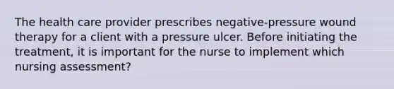 The health care provider prescribes negative-pressure wound therapy for a client with a pressure ulcer. Before initiating the treatment, it is important for the nurse to implement which nursing assessment?