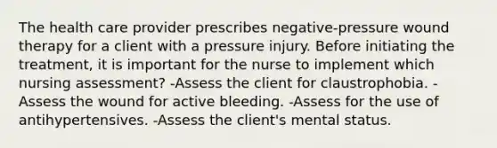 The health care provider prescribes negative-pressure wound therapy for a client with a pressure injury. Before initiating the treatment, it is important for the nurse to implement which nursing assessment? -Assess the client for claustrophobia. -Assess the wound for active bleeding. -Assess for the use of antihypertensives. -Assess the client's mental status.