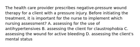 The health care provider prescribes negative-pressure wound therapy for a client with a pressure injury. Before initiating the treatment, it is important for the nurse to implement which nursing assessment? A. assessing for the use of antihypertensives B. assessing the client for claustrophobia C. assessing the wound for active bleeding D. assessing the client's mental status