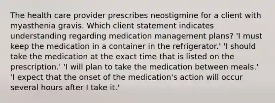 The health care provider prescribes neostigmine for a client with myasthenia gravis. Which client statement indicates understanding regarding medication management plans? 'I must keep the medication in a container in the refrigerator.' 'I should take the medication at the exact time that is listed on the prescription.' 'I will plan to take the medication between meals.' 'I expect that the onset of the medication's action will occur several hours after I take it.'