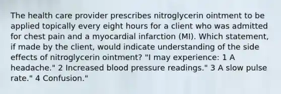 The health care provider prescribes nitroglycerin ointment to be applied topically every eight hours for a client who was admitted for chest pain and a myocardial infarction (MI). Which statement, if made by the client, would indicate understanding of the side effects of nitroglycerin ointment? "I may experience: 1 A headache." 2 Increased blood pressure readings." 3 A slow pulse rate." 4 Confusion."