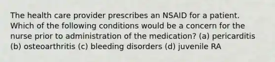 The health care provider prescribes an NSAID for a patient. Which of the following conditions would be a concern for the nurse prior to administration of the medication? (a) pericarditis (b) osteoarthritis (c) bleeding disorders (d) juvenile RA