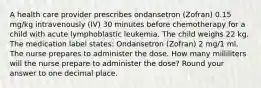 A health care provider prescribes ondansetron (Zofran) 0.15 mg/kg intravenously (IV) 30 minutes before chemotherapy for a child with acute lymphoblastic leukemia. The child weighs 22 kg. The medication label states: Ondansetron (Zofran) 2 mg/1 ml. The nurse prepares to administer the dose. How many milliliters will the nurse prepare to administer the dose? Round your answer to one decimal place.