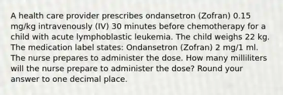 A health care provider prescribes ondansetron (Zofran) 0.15 mg/kg intravenously (IV) 30 minutes before chemotherapy for a child with acute lymphoblastic leukemia. The child weighs 22 kg. The medication label states: Ondansetron (Zofran) 2 mg/1 ml. The nurse prepares to administer the dose. How many milliliters will the nurse prepare to administer the dose? Round your answer to one decimal place.