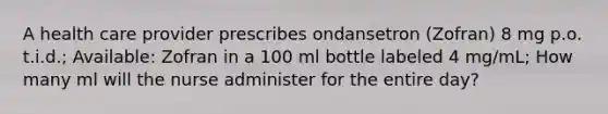 A health care provider prescribes ondansetron (Zofran) 8 mg p.o. t.i.d.; Available: Zofran in a 100 ml bottle labeled 4 mg/mL; How many ml will the nurse administer for the entire day?