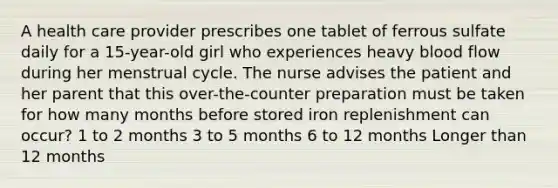 A health care provider prescribes one tablet of ferrous sulfate daily for a 15-year-old girl who experiences heavy blood flow during her menstrual cycle. The nurse advises the patient and her parent that this over-the-counter preparation must be taken for how many months before stored iron replenishment can occur? 1 to 2 months 3 to 5 months 6 to 12 months Longer than 12 months