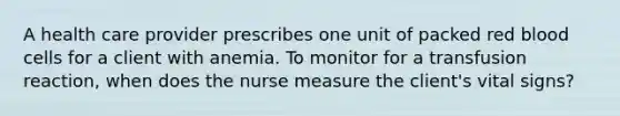 A health care provider prescribes one unit of packed red blood cells for a client with anemia. To monitor for a transfusion reaction, when does the nurse measure the client's vital signs?