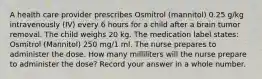 A health care provider prescribes Osmitrol (mannitol) 0.25 g/kg intravenously (IV) every 6 hours for a child after a brain tumor removal. The child weighs 20 kg. The medication label states: Osmitrol (Mannitol) 250 mg/1 ml. The nurse prepares to administer the dose. How many milliliters will the nurse prepare to administer the dose? Record your answer in a whole number.