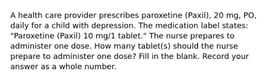 A health care provider prescribes paroxetine (Paxil), 20 mg, PO, daily for a child with depression. The medication label states: "Paroxetine (Paxil) 10 mg/1 tablet." The nurse prepares to administer one dose. How many tablet(s) should the nurse prepare to administer one dose? Fill in the blank. Record your answer as a whole number.