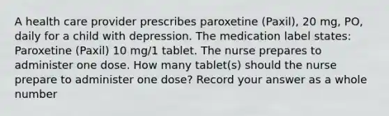 A health care provider prescribes paroxetine (Paxil), 20 mg, PO, daily for a child with depression. The medication label states: Paroxetine (Paxil) 10 mg/1 tablet. The nurse prepares to administer one dose. How many tablet(s) should the nurse prepare to administer one dose? Record your answer as a whole number