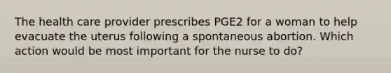 The health care provider prescribes PGE2 for a woman to help evacuate the uterus following a spontaneous abortion. Which action would be most important for the nurse to do?