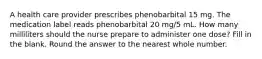 A health care provider prescribes phenobarbital 15 mg. The medication label reads phenobarbital 20 mg/5 mL. How many milliliters should the nurse prepare to administer one dose? Fill in the blank. Round the answer to the nearest whole number.