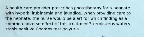 A health care provider prescribes phototherapy for a neonate with hyperbilirubinemia and jaundice. When providing care to the neonate, the nurse would be alert for which finding as a common adverse effect of this treatment? kernicterus watery stools positive Coombs test polyuria