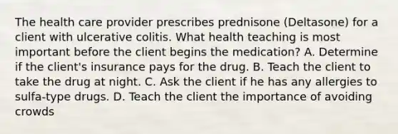 The health care provider prescribes prednisone (Deltasone) for a client with ulcerative colitis. What health teaching is most important before the client begins the medication? A. Determine if the client's insurance pays for the drug. B. Teach the client to take the drug at night. C. Ask the client if he has any allergies to sulfa-type drugs. D. Teach the client the importance of avoiding crowds