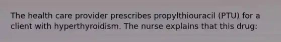 The health care provider prescribes propylthiouracil (PTU) for a client with hyperthyroidism. The nurse explains that this drug: