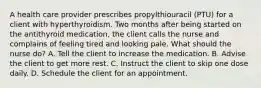 A health care provider prescribes propylthiouracil (PTU) for a client with hyperthyroidism. Two months after being started on the antithyroid medication, the client calls the nurse and complains of feeling tired and looking pale. What should the nurse do? A. Tell the client to increase the medication. B. Advise the client to get more rest. C. Instruct the client to skip one dose daily. D. Schedule the client for an appointment.