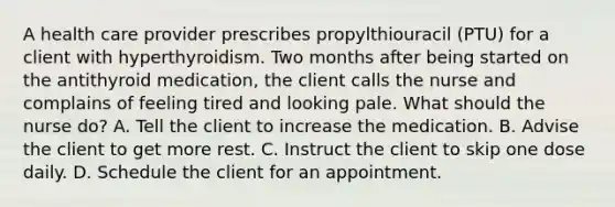 A health care provider prescribes propylthiouracil (PTU) for a client with hyperthyroidism. Two months after being started on the antithyroid medication, the client calls the nurse and complains of feeling tired and looking pale. What should the nurse do? A. Tell the client to increase the medication. B. Advise the client to get more rest. C. Instruct the client to skip one dose daily. D. Schedule the client for an appointment.